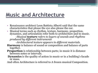 Music and Architecture 
• Renaissance architect Leon Battista Alberti said that the same 
characteristics that please the eye also please the ear. 
• Musical terms such as rhythm, texture, harmony, proportion, 
dynamics, and articulation refer both to architecture and to music. 
-Musical texture refers to layers of sounds and rhythms 
produced by different instruments 
-Architectural texture appears in different materials. 
Harmony is balance of sound or composition and balance of parts 
together. 
Proportion is relationship between parts; in music it is distance 
between notes or intervals. 
Dynamics is the quality of action in music or in a building’s facade 
or mass. 
And often Architecture is referred to A frozen musical Composition. 
 