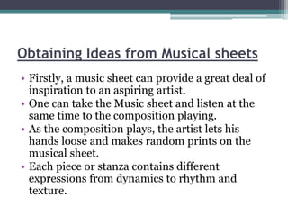 Obtaining Ideas from Musical sheets 
• Firstly, a music sheet can provide a great deal of 
inspiration to an aspiring artist. 
• One can take the Music sheet and listen at the 
same time to the composition playing. 
• As the composition plays, the artist lets his 
hands loose and makes random prints on the 
musical sheet. 
• Each piece or stanza contains different 
expressions from dynamics to rhythm and 
texture. 
 