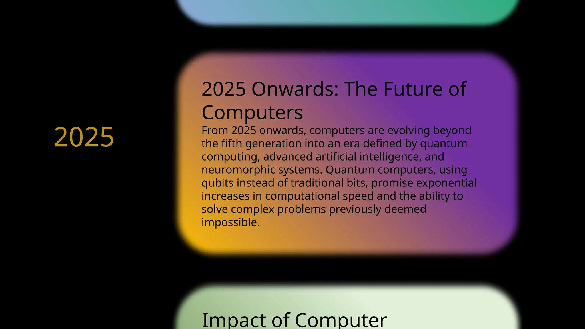 2025 Onwards: The Future of
Computers
From 2025 onwards, computers are evolving beyond
the fifth generation into an era defined by quantum
computing, advanced artificial intelligence, and
neuromorphic systems. Quantum computers, using
qubits instead of traditional bits, promise exponential
increases in computational speed and the ability to
solve complex problems previously deemed
impossible.
Impact of Computer
1971
1980
2025
Future
 