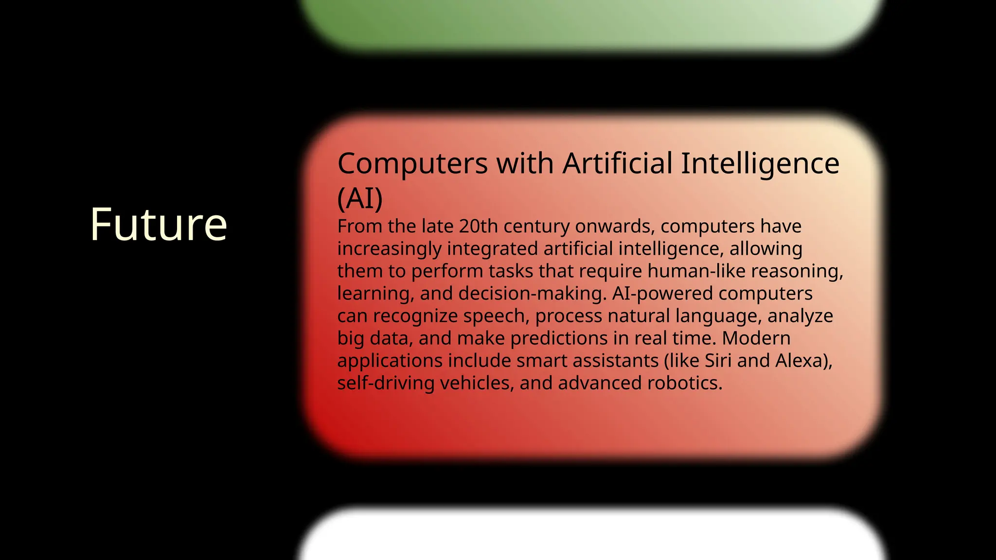 Computers with Artificial Intelligence
(AI)
From the late 20th century onwards, computers have
increasingly integrated artificial intelligence, allowing
them to perform tasks that require human-like reasoning,
learning, and decision-making. AI-powered computers
can recognize speech, process natural language, analyze
big data, and make predictions in real time. Modern
applications include smart assistants (like Siri and Alexa),
self-driving vehicles, and advanced robotics.
1980
2025
Future
 
