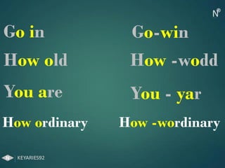 Go in Go-win
How old How -wodd
You are You - yar
How ordinary How -wordinary
 