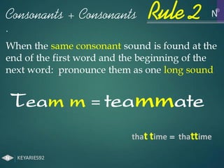 When the same consonant sound is found at the
end of the first word and the beginning of the
next word: pronounce them as one long sound
Team m = teammate
Consonants + Consonants
.
that time = thattime
Rule 2
 
