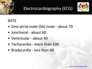 Electrocardiography (ECG)

RATE
• Sino-atrial node (SA) node - about 70
• Junctional - about 60
• Ventricular - about 40
• Tachycardia - more than 100
• Bradycardia - less than 60


                                    ALS Subcommittee 2010
 