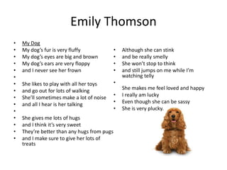 Emily Thomson
• My Dog
• My dog’s fur is very fluffy
• My dog’s eyes are big and brown
• My dog’s ears are very floppy
• and I never see her frown
•
• She likes to play with all her toys
• and go out for lots of walking
• She’ll sometimes make a lot of noise
• and all I hear is her talking
•
• She gives me lots of hugs
• and I think it’s very sweet
• They’re better than any hugs from pugs
• and I make sure to give her lots of
treats
• Although she can stink
• and be really smelly
• She won’t stop to think
• and still jumps on me while I’m
watching telly
•
She makes me feel loved and happy
• I really am lucky
• Even though she can be sassy
• She is very plucky.
 