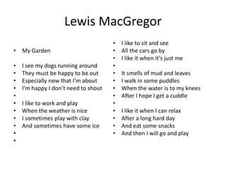 Lewis MacGregor
• My Garden
• I see my dogs running around
• They must be happy to be out
• Especially now that I’m about
• I’m happy I don’t need to shout
•
• I like to work and play
• When the weather is nice
• I sometimes play with clay
• And sometimes have some ice
•
•
• I like to sit and see
• All the cars go by
• I like it when it’s just me
•
• It smells of mud and leaves
• I walk in some puddles
• When the water is to my knees
• After I hope I get a cuddle
•
• I like it when I can relax
• After a long hard day
• And eat some snacks
• And then I will go and play
 