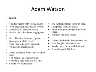 Adam Watson
• School.
•
• The day begins with frosted flakes.
• With breakfast, spoons and clothes.
• As slowly, all the folks awake
• For the place that knowledge grows.
•
• It’s cold out in this dreary place.
• Some may wish to be off.
• They prey to be upon the sand,
• Yet parents merely scoff.
•
• As the bell rings when the clock hits
nine.
• The people flee to registration.
• Some kids here may feel just fine,
• Others feel degradation.
• The nostalgic smells I sniff in here,
• Like pencil lead and chalk.
• Sometimes, that smell fills me with
cheer,
• But now, the halls I walk.
•
• Eventually though, the day must end.
• That thought disheartens me.
• Another day, this world shall send.
• It may be good. We’ll see.
 