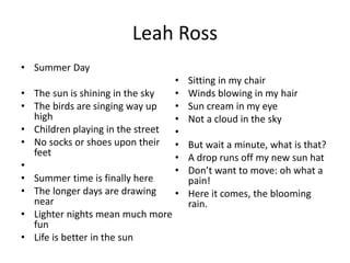 Leah Ross
• Summer Day
• The sun is shining in the sky
• The birds are singing way up
high
• Children playing in the street
• No socks or shoes upon their
feet
•
• Summer time is finally here
• The longer days are drawing
near
• Lighter nights mean much more
fun
• Life is better in the sun
• Sitting in my chair
• Winds blowing in my hair
• Sun cream in my eye
• Not a cloud in the sky
•
• But wait a minute, what is that?
• A drop runs off my new sun hat
• Don’t want to move: oh what a
pain!
• Here it comes, the blooming
rain.
 
