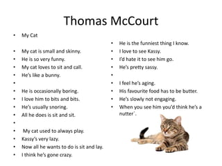Thomas McCourt
• My Cat
• My cat is small and skinny.
• He is so very funny.
• My cat loves to sit and call.
• He’s like a bunny.
•
• He is occasionally boring.
• I love him to bits and bits.
• He’s usually snoring.
• All he does is sit and sit.
•
• My cat used to always play.
• Kassy’s very lazy.
• Now all he wants to do is sit and lay.
• I think he’s gone crazy.
• He is the funniest thing I know.
• I love to see Kassy.
• I’d hate it to see him go.
• He’s pretty sassy.
•
• I feel he’s aging.
• His favourite food has to be butter.
• He’s slowly not engaging.
• When you see him you’d think he’s a
nutter`.
 