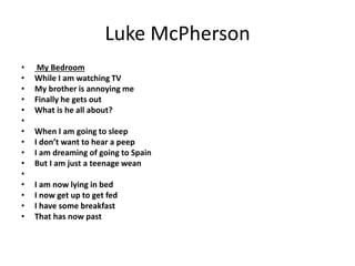 Luke McPherson
• My Bedroom
• While I am watching TV
• My brother is annoying me
• Finally he gets out
• What is he all about?
•
• When I am going to sleep
• I don’t want to hear a peep
• I am dreaming of going to Spain
• But I am just a teenage wean
•
• I am now lying in bed
• I now get up to get fed
• I have some breakfast
• That has now past
 