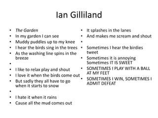 Ian Gilliland
• The Garden
• In my garden I can see
• Muddy puddles up to my knee
• I hear the birds sing in the trees
• As the washing line spins in the
breeze
•
• I like to relax play and shout
• I love it when the birds come out
• But sadly they all have to go
when it starts to snow
•
• I hate it when it rains
• Cause all the mud comes out
• It splashes in the lanes
• And makes me scream and shout
•
• Sometimes I hear the birdies
tweet
• Sometimes it is annoying
Sometimes IT IS SWEET
• SOMETIMES I PLAY WITH A BALL
AT MY FEET
• SOMETIMES I WIN, SOMETIMES I
ADMIT DEFEAT
 