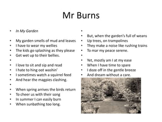 Mr Burns
• In My Garden
• My garden smells of mud and leaves
• I have to wear my wellies
• The kids go splashing as they please
• Get wet up to their bellies.
•
• I love to sit and sip and read
• I hate to hing oot washin’
• I sometimes watch a squirrel feed
• And hear the magpies clashing.
•
• When spring arrives the birds return
• To cheer us with their song
• In summer I can easily burn
• When sunbathing too long.
•
• But, when the garden’s full of weans
• Up trees, on trampolines
• They make a noise like rushing trains
• To mar my peace serene.
•
• Yet, mostly am I at my ease
• When I have time to spare
• I doze off in the gentle breeze
• And dream without a care.
 