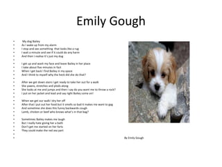 Emily Gough
• My dog Bailey
• As I wake up from my alarm
• I stop and see something that looks like a rug
• I wait a minute and see if it could do any harm
• And then I realise it’s just my dug
•
• I get up and wash my face and leave Bailey in her place
• I take about five minutes in fact
• When I get back I find Bailey in my space
• And I think to myself why the heck did she do that?
•
• After we get down stairs I get ready to take her out for a walk
• She yawns, stretches and plods along
• She looks at me and jumps and then I say do you want me to throw a rock?
• I put on her jacket and lead and say right Bailey come on!
•
• When we get our walk I dry her off
• After that I put out her food but it smells so bad it makes me want to gag
• And sometime she does this funny backwards cough
• Lamb, chicken or beef who knows what’s in that bag?
•
• Sometimes Bailey makes me laugh
• But I really hate giving her a bath
• Don’t get me started on her farts
• They could make the red sea part
•
• By Emily Gough
 