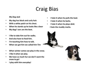 Craig Bias
My Dog Jack
• My dog has black and curly hair.
• With a white patch on his chest.
• When he stands up he looks like a bear
• My dogs’ ears are the best.
• I like to take him out for walks.
• And also have to feed him.
• I’m teaching him how to talk.
• When we got him we called him Tim
• When winter comes we play in the snow.
• I like it when we play.
• We have so much fun we don’t want the
snow to go!
• I play with him everyday!
• I hate it when he pulls the lead.
• I hate it when he barks.
• I hate it when he plays deid.
I hate the muddy marks.
 
