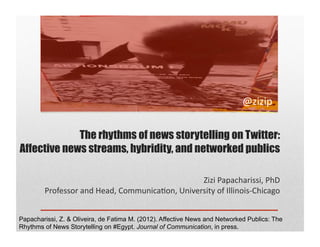 @zizip	
  


             The rhythms of news storytelling on Twitter:
Affective news streams, hybridity, and networked publics

                                                            Zizi	
  Papacharissi,	
  PhD	
  
        Professor	
  and	
  Head,	
  Communica7on,	
  University	
  of	
  Illinois-­‐Chicago	
  


Papacharissi, Z. & Oliveira, de Fatima M. (2012). Affective News and Networked Publics: The
Rhythms of News Storytelling on #Egypt. Journal of Communication, in press.
 