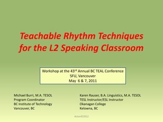 Teachable Rhythm Techniques
for the L2 Speaking Classroom
Workshop at the 43rd Annual BC TEAL Conference
SFU, Vancouver
May 6 & 7, 2011

Michael Burri, M.A. TESOL
Program Coordinator
BC Institute of Technology
Vancouver, BC

Karen Rauser, B.A. Linguistics, M.A. TESOL
TESL Instructor/ESL Instructor
Okanagan College
Kelowna, BC
Acton©2012

 