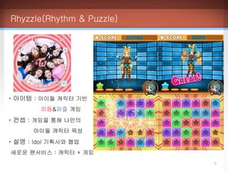 Rhyzzle(Rhythm & Puzzle)
0
ㆍ아이템 : 아이돌 캐릭터 기반
리듬&퍼즐 게임
ㆍ컨셉 : 게임을 통해 나만의
아이돌 캐릭터 육성
ㆍ설명 : Idol 기획사와 협업
새로운 팬서비스 : 캐릭터 + 게임
 