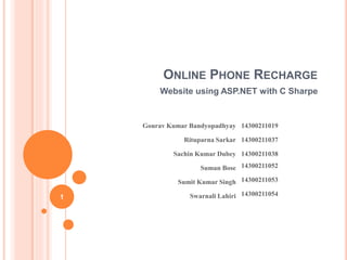 ONLINE PHONE RECHARGE 
Website using ASP.NET with C Sharpe 
Gourav Kumar Bandyopadhyay 14300211019 
Rituparna Sarkar 14300211037 
Sachin Kumar Dubey 14300211038 
Suman Bose 14300211052 
Sumit Kumar Singh 14300211053 
1 Swarnali Lahiri 14300211054 
 