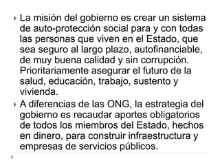  La misión del gobierno es crear un sistema
  de auto-protección social para y con todas
  las personas que viven en el Estado, que
  sea seguro al largo plazo, autofinanciable,
  de muy buena calidad y sin corrupción.
  Prioritariamente asegurar el futuro de la
  salud, educación, trabajo, sustento y
  vivienda.
 A diferencias de las ONG, la estrategia del
  gobierno es recaudar aportes obligatorios
  de todos los miembros del Estado, hechos
  en dinero, para construir infraestructura y
  empresas de servicios públicos.
 