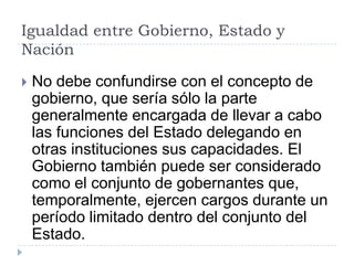 Igualdad entre Gobierno, Estado y
Nación

   No debe confundirse con el concepto de
    gobierno, que sería sólo la parte
    generalmente encargada de llevar a cabo
    las funciones del Estado delegando en
    otras instituciones sus capacidades. El
    Gobierno también puede ser considerado
    como el conjunto de gobernantes que,
    temporalmente, ejercen cargos durante un
    período limitado dentro del conjunto del
    Estado.
 