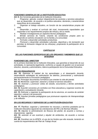 FUNCIONES GENERALES DE LA INSTITUCIÓN EDUCATIVA
Art. 9. Son funciones generales de la Institución Educativa.
1.
Programar, ejecutar, evaluar integralmente las acciones y servicios educativos
que se desarrollan, de acuerdo a la política educativa, demanda y características
específicas de la comunidad.
2.
Organizar el trabajo educativo, en función de las características propias del
nivel.
3.
Desarrollar y evaluar el currículo del nivel, incorporando capacidades que
respondan a los requerimientos propios del niño(a) y de su medio.
4.
Realizar investigaciones en aspectos técnico pedagógico.
5.
Brindar servicios de Tutoría, creando las condiciones propias para su
desarrollo en estricta vinculación con la familia y la comunidad.
6.
Formular y desarrollar actividades productivas.
7.
Promover y desarrollar actividades culturales, deportivas y de recreación que
permitan la formación integral de los niños(as), propiciando la participación de la
comunidad.
CAPITULO III
DE LAS FUNCIONES ESPECIFICAS DE LOS ORGANOS Y MIEMBROS QUE LO
INTEGRAN
FUNCIONES DEL DIRECTOR
Es la primera Autoridad de la Institución Educativa, que garantiza el desarrollo de sus
actividades, lo representa legalmente, conforma un equipo de gestión con el personal
directivo, docente y administrativo, lidera la participación de la Comunidad Educativa.
EN LOS PEDAGÓGICOS
Art. 10. Optimizar la calidad de los aprendizajes y el desempeño docente,
desarrollando estrategias de estimulación de talentos, promoviendo y estimulando
permanentemente la innovación pedagógica.
Art. 11. Promulgar documentos normativos que orienten la vida del plantel.
Art. 12. Monitorear, supervisar, asesorar y evaluar el servicio educativo.
Art. 13. Autorizar y promover visitas de estudio, excursiones y demás actividades
pedagógicas.
Art. 14. Suscribir convenios y/o contratos con fines educativos y organizar eventos de
capacitación y actualización docente.
Art. 15. Estimular y organizar la participación de los alumnos, en eventos de carácter
deportivo, cultural y de prevención
Art. 16. Impulsar jornadas pedagógicas que promuevan espacios de Interaprendizaje
y de reflexión.
EN LOS RECURSOS Y SERVICIOS DE LA INSTITUCIÓN EDUCATIVA
Art. 17. Planificar, organizar y administrar los recursos y servicios prestados por la
Institución Educativa siguiendo las orientaciones del PEI y de Normas Oficiales.
Art. 18. Adjuntar la administración de Kioscos del plantel, de acuerdo a normas y
disposiciones vigentes.
Art. 19. autorizar el uso eventual y alquiler de ambientes, de acuerdo a normas
oficiales.
Art. 20. Coordinar con la APAFA, el uso de los fondos que ella recaude, teniendo en
cuenta los requerimientos del Plan de Trabajo Anual.

 