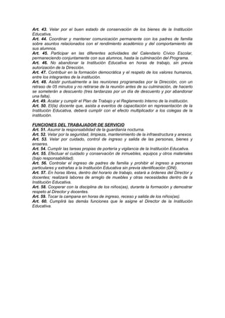 Art. 43. Velar por el buen estado de conservación de los bienes de la Institución
Educativa.
Art. 44. Coordinar y mantener comunicación permanente con los padres de familia
sobre asuntos relacionados con el rendimiento académico y del comportamiento de
sus alumnos.
Art. 45. Participar en las diferentes actividades del Calendario Cívico Escolar,
permaneciendo conjuntamente con sus alumnos, hasta la culminación del Programa.
Art. 46. No abandonar la Institución Educativa en horas de trabajo, sin previa
autorización de la Dirección.
Art. 47. Contribuir en la formación democrática y el respeto de los valores humanos,
entre los integrantes de la institución.
Art. 48. Asistir puntualmente a las reuniones programadas por la Dirección, con un
retraso de 05 minutos y no retirarse de la reunión antes de su culminación, de hacerlo
se someterán a descuento (tres tardanzas por un día de descuento y por abandonar
una falta).
Art. 49. Acatar y cumplir el Plan de Trabajo y el Reglamento Interno de la institución.
Art. 50. El(la) docente que, asista a eventos de capacitación en representación de la
Institución Educativa, deberá cumplir con el efecto multiplicador a los colegas de la
institución.
FUNCIONES DEL TRABAJADOR DE SERVICIO
Art. 51. Asumir la responsabilidad de la guardianía nocturna.
Art. 52. Velar por la seguridad, limpieza, mantenimiento de la infraestructura y anexos.
Art. 53. Velar por cuidado, control de ingreso y salida de las personas, bienes y
enseres.
Art. 54. Cumplir las tareas propias de portería y vigilancia de la Institución Educativa.
Art. 55. Efectuar el cuidado y conservación de inmuebles, equipos y otros materiales
(bajo responsabilidad).
Art. 56. Controlar el ingreso de padres de familia y prohibir el ingreso a personas
particulares y extrañas a la Institución Educativa sin previa identificación (DNI).
Art. 57. En horas libres, dentro del horario de trabajo, estará a órdenes del Director y
docentes; realizará labores de arreglo de muebles y otras necesidades dentro de la
Institución Educativa.
Art. 58. Cooperar con la disciplina de los niños(as), durante la formación y demostrar
respeto al Director y docentes.
Art. 59. Tocar la campana en horas de ingreso, receso y salida de los niños(as).
Art. 60. Cumplirá las demás funciones que le asigne el Director de la Institución
Educativa.

 