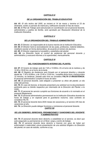 CAPITULO IV
DE LA ORGANIZACIÓN DEL TRABAJO EDUCATIVO
Art. 61. El año lectivo del 2005, se iniciará el 14 de marzo y termina el 23 de
diciembre, existe un período de matrícula y ratificación durante el mes de marzo.
Art. 62. El Plan de Trabajo será estructurado en coordinación con el personal docente,
administrativo y padres de familia, será aprobado por Resolución Directoral de la
Institución Educativa.
CAPITULO V
DE LA ORGANIZACIÓN DEL TRABAJO ADMINISTRATIVO
Art. 63. El Director, es responsable de la buena marcha de la Institución Educativa.
Art. 64. El Director hará la racionalización de las aulas, profesores, material didáctico,
mobiliario escolar en forma democrática, de acuerdo al número de alumnos.
Art. 65. El Director organizará el escalafón y estadística del plantel.
Art. 66. La Dirección harán el control de asistencia del personal docente y
administrativo y evacuará informes a la superioridad, mensualmente.
CAPITULO VI
DEL FUNCIONAMIENTO INTERNO DEL PLANTEL
Art. 67. El horario de trabajo será de 7:45 a 13:00hrs. En el turno de la mañana y de
12:45 a 18:00 hrs. en el turno de la tarde.
Art. 68. El Registro de Asistencia será firmado por el personal directivo y docente
desde las 7:30 a 8:00hrs. y de 12:45 a 13:00 hrs., cumplida dicha hora y transcurridos
15 minutos, es tardanza, pasada esta hora se considera FALTA O INASISTENCIA.
El personal administrativo cumplirá 8 horas de labor.
Art. 69. El personal docente, está obligado a presentar su oficio del plantel, un día
antes del permiso.
Art. 70. En caso de licencia, el docente presentará una solicitud con la documentación
pertinente para su trámite respectivo por intermedio de la Dirección del Plantel, a la
UGEL.
Art. 71. El personal de servicio cumplirá sus funciones de acuerdo a lo normado en el
presente Reglamento.
Art. 72. El personal administrativo permanecerá en la Institución Educativa durante las
horas de trabajo y en especial para la guardianía nocturna, caso contrario se
considera FALTA.
Art. 73. El personal docente tiene DOS meses de vacaciones y el servicio UN mes de
vacaciones al año.
Art. 74. La Dirección puede delegar funciones y comisiones al personal docente.
CAPITU VII
DE LOS DEBERES, DERECHOS, PROHIBICIONES Y SANCIONES DEL DOCENTE
Y ADMINISTRATIVO
Art. 75. El personal docente tiene derecho a estabilidad en el servicio, es decir que
está asegurado su permanencia en el Nivel, cargo y centro de trabajo.
Art. 76. El personal docente tiene derecho a licencia con goce de haber por
enfermedad o maternidad, previa presentación de una solicitud dirigida a la Dirección
del plantel; en caso de estudio, conforme a Ley.

 