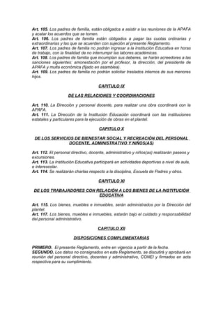 Art. 105. Los padres de familia, están obligados a asistir a las reuniones de la APAFA
y acatar los acuerdos que se tomen.
Art. 106. Los padres de familia están obligados a pagar las cuotas ordinarias y
extraordinarias y las que se acuerden con sujeción al presente Reglamento.
Art. 107. Los padres de familia no podrán ingresar a la Institución Educativa en horas
de trabajo, con la finalidad de no interrumpir las labores académicas.
Art. 108. Los padres de familia que incumplan sus deberes, se harán acreedores a las
sanciones siguientes: amonestación por el profesor, la dirección, del presidente de
APAFA y multa económica (fijado en asamblea).
Art. 109. Los padres de familia no podrán solicitar traslados internos de sus menores
hijos.
CAPITULO IX
DE LAS RELACIONES Y COORDINACIONES
Art. 110. La Dirección y personal docente, para realizar una obra coordinará con la
APAFA.
Art. 111. La Dirección de la Institución Educación coordinará con las instituciones
estatales y particulares para la ejecución de obras en el plantel.
CAPITULO X
DE LOS SERVICIOS DE BIENESTAR SOCIAL Y RECREACIÓN DEL PERSONAL
DOCENTE, ADMINISTRATIVO Y NIÑOS(AS)
Art. 112. El personal directivo, docente, administrativo y niños(as) realizarán paseos y
excursiones.
Art. 113. La Institución Educativa participará en actividades deportivas a nivel de aula,
e interescolar.
Art. 114. Se realizarán charlas respecto a la disciplina, Escuela de Padres y otros.
CAPITULO XI
DE LOS TRABAJADORES CON RELACIÓN A LOS BIENES DE LA INSTITUCIÓN
EDUCATIVA
Art. 115. Los bienes, muebles e inmuebles, serán administrados por la Dirección del
plantel.
Art. 117. Los bienes, muebles e inmuebles, estarán bajo el cuidado y responsabilidad
del personal administrativo.
CAPITULO XII
DISPOSICIONES COMPLEMENTARIAS
PRIMERO. El presente Reglamento, entre en vigencia a partir de la fecha.
SEGUNDO. Los datos no consignados en este Reglamento, se discutirá y aprobará en
reunión del personal directivo, docentes y administrativo, CONEI y firmados en acta
respectiva para su cumplimiento.

 