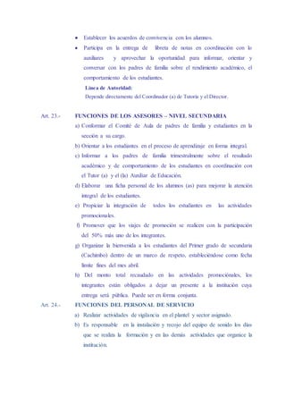  Establecer los acuerdos de convivencia con los alumnos.
 Participa en la entrega de libreta de notas en coordinación con lo
auxiliares y aprovechar la oportunidad para informar, orientar y
conversar con los padres de familia sobre el rendimiento académico, el
comportamiento de los estudiantes.
Línea de Autoridad:
Depende directamente del Coordinador (a) de Tutoría y el Director.
Art. 23.- FUNCIONES DE LOS ASESORES – NIVEL SECUNDARIA
a) Conformar el Comité de Aula de padres de familia y estudiantes en la
sección a su cargo.
b) Orientar a los estudiantes en el proceso de aprendizaje en forma integral.
c) Informar a los padres de familia trimestralmente sobre el resultado
académico y de comportamiento de los estudiantes en coordinación con
el Tutor (a) y el (la) Auxiliar de Educación.
d) Elaborar una ficha personal de los alumnos (as) para mejorar la atención
integral de los estudiantes.
e) Propiciar la integración de todos los estudiantes en las actividades
promocionales.
f) Promover que los viajes de promoción se realicen con la participación
del 50% más uno de los integrantes.
g) Organizar la bienvenida a los estudiantes del Primer grado de secundaria
(Cachimbo) dentro de un marco de respeto, estableciéndose como fecha
límite fines del mes abril.
h) Del monto total recaudado en las actividades promociónales, los
integrantes están obligados a dejar un presente a la institución cuya
entrega será pública. Puede ser en forma conjunta.
Art. 24.- FUNCIONES DEL PERSONAL DE SERVICIO
a) Realizar actividades de vigilancia en el plantel y sector asignado.
b) Es responsable en la instalación y recojo del equipo de sonido los días
que se realiza la formación y en las demás actividades que organice la
institución.
 