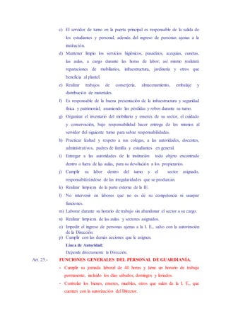 c) El servidor de turno en la puerta principal es responsable de la salida de
los estudiantes y personal, además del ingreso de personas ajenas a la
institución.
d) Mantener limpio los servicios higiénicos, pasadizos, acequias, cunetas,
las aulas, a cargo durante las horas de labor; así mismo realizará
reparaciones de mobiliarios, infraestructura, jardinería y otros que
beneficia al plantel.
e) Realizar trabajos de conserjería, almacenamiento, embalaje y
distribución de materiales.
f) Es responsable de la buena presentación de la infraestructura y seguridad
física y patrimonial, asumiendo las pérdidas y robos durante su turno.
g) Organizar el inventario del mobiliario y enseres de su sector, el cuidado
y conservación, bajo responsabilidad hacer entrega de los mismos al
servidor del siguiente turno para salvar responsabilidades.
h) Practicar lealtad y respeto a sus colegas, a las autoridades, docentes,
administrativos, padres de familia y estudiantes en general.
i) Entregar a las autoridades de la institución todo objeto encontrado
dentro o fuera de las aulas, para su devolución a los propietarios.
j) Cumplir su labor dentro del turno y el sector asignado,
responsabilizándose de las irregularidades que se produzcan.
k) Realizar limpieza de la parte externa de la IE.
l) No intervenir en labores que no es de su competencia ni usurpar
funciones.
m) Laborar durante su horario de trabajo sin abandonar el sector a su cargo.
n) Realizar limpieza de las aulas y sectores asignados.
o) Impedir el ingreso de personas ajenas a la I. E., salvo con la autorización
de la Dirección.
p) Cumplir con las demás acciones que le asignen.
Línea de Autoridad:
Depende directamente la Dirección.
Art. 25.- FUNCIONES GENERALES DEL PERSONAL DE GUARDIANÍA.
- Cumplir su jornada laboral de 40 horas y tiene un horario de trabajo
permanente, incluido los días sábados, domingos y feriados.
- Controlar los bienes, enseres, muebles, otros que salen de la I. E., que
cuenten con la autorización del Director.
 