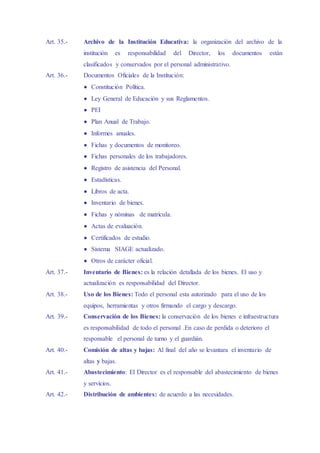 Art. 35.- Archivo de la Institución Educativa: la organización del archivo de la
institución es responsabilidad del Director, los documentos están
clasificados y conservados por el personal administrativo.
Art. 36.- Documentos Oficiales de la Institución:
 Constitución Política.
 Ley General de Educación y sus Reglamentos.
 PEI
 Plan Anual de Trabajo.
 Informes anuales.
 Fichas y documentos de monitoreo.
 Fichas personales de los trabajadores.
 Registro de asistencia del Personal.
 Estadísticas.
 Libros de acta.
 Inventario de bienes.
 Fichas y nóminas de matrícula.
 Actas de evaluación.
 Certificados de estudio.
 Sistema SIAGE actualizado.
 Otros de carácter oficial.
Art. 37.- Inventario de Bienes: es la relación detallada de los bienes. El uso y
actualización es responsabilidad del Director.
Art. 38.- Uso de los Bienes: Todo el personal esta autorizado para el uso de los
equipos, herramientas y otros firmando el cargo y descargo.
Art. 39.- Conservación de los Bienes: la conservación de los bienes e infraestructura
es responsabilidad de todo el personal .En caso de perdida o deterioro el
responsable el personal de turno y el guardián.
Art. 40.- Comisión de altas y bajas: Al final del año se levantara el inventario de
altas y bajas.
Art. 41.- Abastecimiento: El Director es el responsable del abastecimiento de bienes
y servicios.
Art. 42.- Distribución de ambientes: de acuerdo a las necesidades.
 