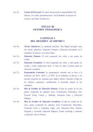 Art. 43.- Control del Personal: El control del personal es responsabilidad del
Director y lo realiza permanentemente con la finalidad de mejorar los
servicios que brinda la institución.
TITULO III
GESTION PEDAGOGICA
CAPITULO I
DEL REGIMEN ACADEMICO
Art. 44.- Niveles Educativos: La institución educativa “San Miguel Arcángel”, tiene
dos niveles educativos: Educación Primaria y Educación Secundaria en la
modalidad de menores en el turno diurno.
Art. 45.- Educación Primaria: El nivel comprende tres ciclos y seis grados de
estudio.
Art. 46.- Educación Secundaria: El nivel comprende dos ciclos y cinco grados de
estudio y recibe adolescentes hasta 15 años de edad, al primer grado de
educación secundaria.
Art. 47.- Programación Curricular: La programación curricular esta en base a la
Estructura del DCN, DCD y al PCIE de la institución; el director y los
docentes proponen los esquemas para unificar criterios, buscando el logro de
los objetivos propuestos, contribuyendo al desarrollo integral de los
estudiantes.
Art. 48.- Plan de Estudios de Educación Primaria, El plan de estudio de los seis
grados comprende las siguientes áreas: Comunicación, Matemática, Arte,
Personal Social, Ciencia y Ambiente, Educación Física y Educación
Religiosa.
Art. 49.- Plan de Estudios de Educación Secundaria: El plan de estudio de los
cinco grados comprende las siguientes áreas: Comunicación, Matemática,
Formación Cívica y Ciudadana, Inglés, Arte, Educación Física, Historia,
Geografía y Economía, Educación Religiosa, Ciencia tecnología y Ambiente
y Educación Para el Trabajo.
 
