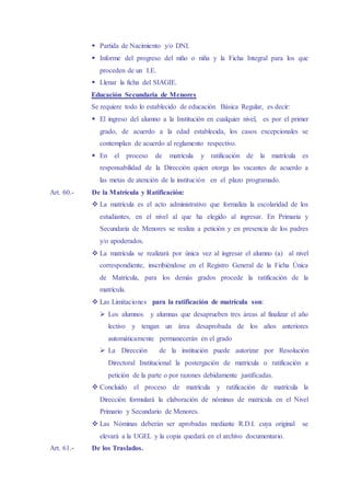  Partida de Nacimiento y/o DNI.
 Informe del progreso del niño o niña y la Ficha Integral para los que
proceden de un I.E.
 Llenar la ficha del SIAGIE.
Educación Secundaria de Menores
Se requiere todo lo establecido de educación Básica Regular, es decir:
 El ingreso del alumno a la Institución en cualquier nivel, es por el primer
grado, de acuerdo a la edad establecida, los casos excepcionales se
contemplan de acuerdo al reglamento respectivo.
 En el proceso de matrícula y ratificación de la matrícula es
responsabilidad de la Dirección quien otorga las vacantes de acuerdo a
las metas de atención de la institución en el plazo programado.
Art. 60.- De la Matrícula y Ratificación:
 La matrícula es el acto administrativo que formaliza la escolaridad de los
estudiantes, en el nivel al que ha elegido al ingresar. En Primaria y
Secundaria de Menores se realiza a petición y en presencia de los padres
y/o apoderados.
 La matrícula se realizará por única vez al ingresar el alumno (a) al nivel
correspondiente, inscribiéndose en el Registro General de la Ficha Única
de Matricula, para los demás grados procede la ratificación de la
matrícula.
 Las Limitaciones para la ratificación de matrícula son:
 Los alumnos y alumnas que desaprueben tres áreas al finalizar el año
lectivo y tengan un área desaprobada de los años anteriores
automáticamente permanecerán en el grado
 La Dirección de la institución puede autorizar por Resolución
Directoral Institucional la postergación de matricula o ratificación a
petición de la parte o por razones debidamente justificadas.
 Concluido el proceso de matrícula y ratificación de matrícula la
Dirección formulará la elaboración de nóminas de matricula en el Nivel
Primario y Secundario de Menores.
 Las Nóminas deberán ser aprobadas mediante R.D.I. cuya original se
elevará a la UGEL y la copia quedará en el archivo documentario.
Art. 61.- De los Traslados.
 