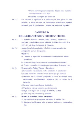Que los padres tengan un compromiso firmado para el cambio
de comportamiento de sus hijos.
Estudiantes que repiten por tercera vez.
Art. 85.- Las sanciones o separación de la institución por faltas graves y/o suma
gravedad, se aplican en casos que comprometan la salud física, seguridad,
integridad moral de los educandos y personal que labora en la institución.
CAPITULO IV
DE LAS RELACIONES Y COORDINACIONES
Art. 86.- La Institución Educativa “Amadeo Gadea Landavery” establece sus
relaciones y coordinaciones con el Ministerio de Educación a través de la
UGEL-Hy y la dirección Regional de Educación.
Art. 87.- Asociación de Padres de familia. (APAFA) es una organización de
participación que tiene los siguientes:
Objetivos:
a) Canalizar las inquietudes de sus miembros con respecto a la marcha
institucional.
b) Apoyar a la dirección en la atención de necesidades que requiera.
c) Apoyar a los padres en circunstancias que requieran de acuerdo a ley.
Art. 88.- Derechos de los Padres, Tutores y Curadores:
a) Ser atendidos personalmente por las autoridades de la institución.
b) Recibir información sobre los avances de sus hijos y/o tutorados.
c) Denunciar ante la autoridad competente los casos de maltrato, abuso,
discriminación, irresponsabilidad, negligencia que se dieran en la
institución.
d) Presentar reclamos debidamente justificados.
e) Organizarse bajo una asociación que los represente.
f) Elegir y ser elegidos en los cargos de APAFA y CONEI.
g) Tener voz y voto en sesiones y asambleas.
Art. 89.- Deberes de los Padres, Tutores y Curadores
a) Apoyar el proceso de enseñanza aprendizaje de sus hijos (as).
b) Informarse periódicamente sobre el aspecto académico y conductual del
hijo.
 
