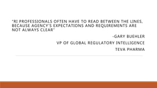 “RI PROFESSIONALS OFTEN HAVE TO READ BETWEEN THE LINES,
BECAUSE AGENCY’S EXPECTATIONS AND REQUIREMENTS ARE
NOT ALWAYS CLEAR”
-GARY BUEHLER
VP OF GLOBAL REGULATORY INTELLIGENCE
TEVA PHARMA
 