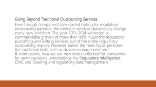 Going Beyond Traditional Outsourcing Services
Even though companies have started opting for regulatory
outsourcing partners, the trends in services dynamically change
every now and then. The year 2013-2014 witnessed a
commendable growth of more than 40% in just the regulatory
publishing and writing services out of the entire regulatory
outsourcing market. However earlier the main focus persisted
the functional tasks such as dossier management and
& submissions, now we see new doors unlocked for companies
for new regulatory undertakings like Regulatory Intelligence,
CMC and labelling and regulatory data management
 