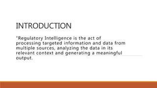 INTRODUCTION
“Regulatory Intelligence is the act of
processing targeted information and data from
multiple sources, analyzing the data in its
relevant context and generating a meaningful
output.
 