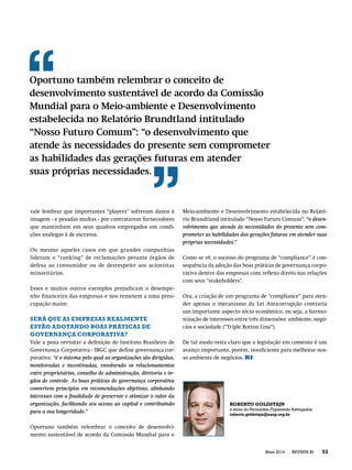 vale lembrar que importantes “players” sofreram danos à
imagem - e pesadas multas - por contratarem fornecedores
que mantinham em seus quadros empregados em condi-
ções análogas à de escravos.
Ou mesmo aqueles casos em que grandes companhias
lideram o “ranking” de reclamações perante órgãos de
defesa ao consumidor ou de desrespeito aos acionistas
minoritários.
Esses e muitos outros exemplos prejudicam o desempe-
nho ﬁnanceiro das empresas e nos remetem a uma preo-
cupação maior.
SERÁ QUE AS EMPRESAS REALMENTE
ESTÃO ADOTANDO BOAS PRÁTICAS DE
GOVERNANÇA CORPORATIVA?
Vale a pena revisitar a deﬁnição do Instituto Brasileiro de
Governança Corporativa - IBGC que deﬁne governança cor-
porativa: “é o sistema pelo qual as organizações são dirigidas,
monitoradas e incentivadas, envolvendo os relacionamentos
entre proprietários, conselho de administração, diretoria e ór-
gãos de controle. As boas práticas de governança corporativa
convertem princípios em recomendações objetivas, alinhando
interesses com a ﬁnalidade de preservar e otimizar o valor da
organização, facilitando seu acesso ao capital e contribuindo
para a sua longevidade.”
Oportuno também relembrar o conceito de desenvolvi-
mento sustentável de acordo da Comissão Mundial para o
Meio-ambiente e Desenvolvimento estabelecida no Relató-
rio Brundtland intitulado “Nosso Futuro Comum”: “o desen-
volvimento que atende às necessidades do presente sem com-
prometer as habilidades das gerações futuras em atender suas
próprias necessidades.”
Como se vê, o sucesso do programa de “compliance” é con-
sequência da adoção das boas práticas de governança corpo-
rativa dentro das empresas com reﬂexo direto nas relações
com seus “stakeholders”.
Ora, a criação de um programa de “compliance” para aten-
der apenas o mecanismo da Lei Anticorrupção contraria
um importante aspecto sócio econômico, ou seja, a harmo-
nização de interesses entre três dimensões: ambiente, negó-
cios e sociedade (“Triple Botton Line”).
De tal modo resta claro que a legislação em comento é um
avanço importante, porém, insuﬁciente para melhorar nos-
so ambiente de negócios. RI
Oportuno também relembrar o conceito de
desenvolvimento sustentável de acordo da Comissão
Mundial para o Meio-ambiente e Desenvolvimento
estabelecida no Relatório Brundtland intitulado
“Nosso Futuro Comum”: “o desenvolvimento que
atende às necessidades do presente sem comprometer
as habilidades das gerações futuras em atender
suas próprias necessidades.
ROBERTO GOLDSTAJN
é sócio do Fernandes,Figueiredo Advogados.
roberto.goldstajn@aasp.org.br
53REVISTA RIMaio 2014
 