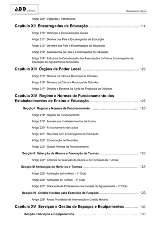 Regulamento Interno


              Artigo 209º Vigilantes / Patrulheiros

Capítulo XII Encarregados de Educação ....................................................... 117
              Artigo 210º Definição e Considerações Gerais

              Artigo 211º Direitos dos Pais e Encarregados de Educação

              Artigo 212º Deveres dos Pais e Encarregados de Educação

              Artigo 213º Associações de Pais e Encarregados de Educação

              Artigo 214º Estrutura de Coordenação das Associações de Pais e Encarregados de
              Educação do Agrupamento de Escolas

Capítulo XIII Órgãos de Poder Local ............................................................... 123
              Artigo 215º Direitos da Câmara Municipal de Odivelas

              Artigo 216º Deveres da Câmara Municipal de Odivelas

              Artigo 217º Direitos e Deveres da Junta de Freguesia de Odivelas

Capítulo XIV Regime e Normas de Funcionamento dos
Estabelecimentos de Ensino e Educação ..................................................... 125
      Secção I Regime e Normas de Funcionamento .................................................... 125

              Artigo 218º Regime de Funcionamento

              Artigo 219º Acesso aos Estabelecimentos de Ensino

              Artigo 220º Funcionamento das aulas

              Artigo 221º Reuniões com Encarregados de Educação

              Artigo 222º Convocação de Reuniões

              Artigo 223º Outras Normas de Funcionamento

     Secção II Selecção de Alunos e Formação de Turmas .......................................... 128

              Artigo 224º Critérios de Selecção de Alunos e de Formação de Turmas

     Secção III Atribuição de Horários e Turmas ............................................................ 128

              Artigo 225º Atribuição de Horários – 1º Ciclo

              Artigo 226º Atribuição de Turmas – 1º Ciclo

              Artigo 227º Colocação de Professores nas Escolas do Agrupamento – 1º Ciclo

     Secção IV Crédito Horário para Exercício de Funções .......................................... 129

              Artigo 228º Áreas Prioritárias de Intervenção e Crédito Horário

Capítulo XV Serviços e Gestão de Espaços e Equipamentos .............. 130
       Secção I Serviços e Equipamentos ...................................................................... 130
 