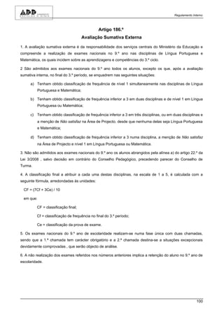 Regulamento Interno



                                               Artigo 186.º
                                     Avaliação Sumativa Externa

1. A avaliação sumativa externa é da responsabilidade dos serviços centrais do Ministério da Educação e
compreende a realização de exames nacionais no 9.º ano nas disciplinas de Língua Portuguesa e
Matemática, os quais incidem sobre as aprendizagens e competências do 3.º ciclo.

2 São admitidos aos exames nacionais do 9.º ano todos os alunos, excepto os que, após a avaliação
sumativa interna, no final do 3.º período, se enquadrem nas seguintes situações:

      a) Tenham obtido classificação de frequência de nível 1 simultaneamente nas disciplinas de Língua
          Portuguesa e Matemática;

      b) Tenham obtido classificação de frequência inferior a 3 em duas disciplinas e de nível 1 em Língua
          Portuguesa ou Matemática;

      c) Tenham obtido classificação de frequência inferior a 3 em três disciplinas, ou em duas disciplinas e
          a menção de Não satisfaz na Área de Projecto, desde que nenhuma delas seja Língua Portuguesa
          e Matemática;

      d) Tenham obtido classificação de frequência inferior a 3 numa disciplina, a menção de Não satisfaz
          na Área de Projecto e nível 1 em Língua Portuguesa ou Matemática.

3. Não são admitidos aos exames nacionais do 9.º ano os alunos abrangidos pela alínea a) do artigo 22.º da
Lei 3/2008 , salvo decisão em contrário do Conselho Pedagógico, precedendo parecer do Conselho de
Turma.

4. A classificação final a atribuir a cada uma destas disciplinas, na escala de 1 a 5, é calculada com a
seguinte fórmula, arredondadas às unidades:

  CF = (7Cf + 3Ce) / 10

  em que:

         CF = classificação final;

         Cf = classificação de frequência no final do 3.º período;

         Ce = classificação da prova de exame.

5. Os exames nacionais do 9.º ano de escolaridade realizam-se numa fase única com duas chamadas,
sendo que a 1.ª chamada tem carácter obrigatório e a 2.ª chamada destina-se a situações excepcionais
devidamente comprovadas , que serão objecto de análise.

6. A não realização dos exames referidos nos números anteriores implica a retenção do aluno no 9.º ano de
escolaridade.




                                                                                                          100
 