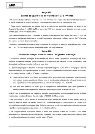 Regulamento Interno



                                                Artigo 187.º
                 Exames de Equivalência à Frequência dos 2.º e 3.º Ciclos

1. Os exames de equivalência à frequência nos anos terminais dos 2.º e 3.º ciclos do ensino básico realizam-
se a nível de escola, no final do ano lectivo, com vista a uma certificação de conclusão de ciclo.

2. Estes exames destinam-se aos alunos que se encontrem nas situações previstas no ponto 48 do
Despacho Normativo nº 18/2006 de14 de Março de 2006 e de acordo com o disposto com nas normas
emitidas pelo Júri Nacional de Exames.

3. Os candidatos referidos no n.º 2 realizam os exames numa chamada única sendo que os do 3.º ciclo, na
componente escrita das disciplinas de Língua Portuguesa e Matemática, realizam a prova da 1ª chamada
dos exames nacionais do ensino regular.

4. O aluno é considerado aprovado quando se verificam as condições de transição estabelecidas para o final
dos 2.º e 3.º ciclos do ensino regular, nas disciplinas em que realiza exames.

                                                Artigo 188.º
              Efeitos da Avaliação Sumativa Interna - Progressão e Retenção

1. A avaliação sumativa dá origem a uma tomada de decisão sobre a progressão ou retenção do aluno,
expressa através das menções, respectivamente, de Transitou ou Não transitou, no final de cada ano, e de
Aprovado(a) ou Não aprovado(a), no final de cada ciclo.

2. A decisão de progressão do aluno ao ano de escolaridade seguinte é uma decisão pedagógica e deverá
ser tomada sempre que o professor titular de turma, ouvido o competente conselho de docentes, no 1.º ciclo,
ou o conselho de turma, nos 2.º e 3.º ciclos, considerem:

  a) Nos anos terminais de ciclo, que o aluno desenvolveu as competências necessárias para prosseguir
      com sucesso os seus estudos no ciclo ou nível de escolaridade subsequente, salvaguardando-se, no
      caso específico do 9.º ano de escolaridade, o estabelecido no artigo 191.º deste RI;

  b) Nos anos não terminais de ciclo, que as competências demonstradas pelo aluno permitem o
      desenvolvimento das competências essenciais definidas para o final do respectivo ciclo.

3. No 1.º ano de escolaridade não há lugar a retenção, excepto se tiver sido ultrapassado o limite de faltas
injustificadas, em observância do disposto na Lei n.º 3/2008, de 18 de Janeiro.

4. Um aluno retido no 2.º ou 3.º ano de escolaridade deverá integrar até ao final do ciclo a turma a que já
pertencia, salvo se houver decisão em contrário do Conselho Pedagógico do Agrupamento de Escolas, sob
proposta fundamentada do professor titular de turma, depois de ouvido o competente conselho de docentes
e ouvido, sempre que possível, o professor da eventual nova turma.

5. Na situação referida no número anterior, o aluno será avaliado no final do 1.º ciclo e, caso tenha
desenvolvido as competências necessárias para prosseguir com sucesso os seus estudos no ciclo ou nível
de escolaridade subsequente, deverá transitar para o 2.º ciclo.




                                                                                                            101
 