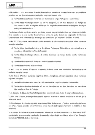 Regulamento Interno



6. No final do 2.º ciclo, e no âmbito da avaliação sumativa, o conselho de turma pode decidir a progressão de
um aluno que não desenvolveu as competências essenciais, quando este:

    a) Tenha obtido classificação inferior a 3 nas disciplinas de Língua Portuguesa e Matemática;

    b) Tenha obtido classificação inferior a 3 em três disciplinas, ou em duas disciplinas e a menção de
        Não satisfaz na Área de Projecto, desde que não integrem cumulativamente as disciplinas de Língua
        Portuguesa e Matemática.

7. A decisão referida no número anterior tem de ser tomada por unanimidade. Caso não exista unanimidade,
deve proceder-se a nova reunião do conselho de turma, na qual a decisão de progressão, devidamente
fundamentada, deve ser tomada por dois terços dos professores que integram o conselho de turma.

8. Nos 5.º, 7.º ou 8.ºanos, não progride e obtém a menção de Não transitou, o aluno que estiver numa das
seguintes situações:

    a) Tenha obtido classificação inferior a 3 a Língua Portuguesa, Matemática e outra disciplina ou a
        menção de Não satisfaz na Área de Projecto;

    b) Tenha obtido classificação inferior a 3 em três disciplinas e a menção de Não satisfaz na Área de
        Projecto;

    c) Tenha obtido classificação inferior a 3 em mais de três disciplinas.

    d) Tenha obtido nível 1 a duas disciplinas.

9. No 3.º ciclo, no final do 3.º período, o conselho de turma reúne para a atribuição da classificação da
avaliação sumativa interna.

10. No final do 3.º ciclo, o aluno não progride e obtém a menção de Não aprovado(a) se estiver numa das
seguintes situações:

    a) Tenha obtido classificação inferior a 3 nas disciplinas de Língua Portuguesa e Matemática;

    b) Tenha obtido classificação inferior a 3 em três disciplinas, ou em duas disciplinas e a menção de
        Não satisfaz na Área de Projecto.

11. A disciplina de Educação Moral e Religiosa não é considerada para efeitos de progressão dos alunos.

12. Nos 2.º e 3.º ciclos, a retenção traduz-se na repetição de todas as áreas e disciplinas do ano em que o
aluno ficou retido.

13. Em situações de retenção, compete ao professor titular de turma, no 1.º ciclo, e ao conselho de turma,
nos 2.º e 3.º ciclos, proceder em conformidade com o disposto do Despacho Normativo nº 50/2005, de 9 de
Novembro.

14. A tomada de decisão acerca de uma segunda retenção de um aluno no mesmo ciclo, à excepção do 9.º
escolaridade, só ocorre após a aplicação da avaliação extraordinária prevista no artigo 4.º do Despacho
Normativo nº 50/2005, de 9 de Novembro.




                                                                                                          102
 