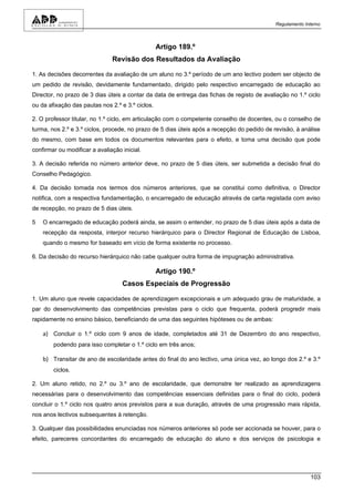 Regulamento Interno



                                                  Artigo 189.º
                               Revisão dos Resultados da Avaliação

1. As decisões decorrentes da avaliação de um aluno no 3.º período de um ano lectivo podem ser objecto de
um pedido de revisão, devidamente fundamentado, dirigido pelo respectivo encarregado de educação ao
Director, no prazo de 3 dias úteis a contar da data de entrega das fichas de registo de avaliação no 1.º ciclo
ou da afixação das pautas nos 2.º e 3.º ciclos.

2. O professor titular, no 1.º ciclo, em articulação com o competente conselho de docentes, ou o conselho de
turma, nos 2.º e 3.º ciclos, procede, no prazo de 5 dias úteis após a recepção do pedido de revisão, à análise
do mesmo, com base em todos os documentos relevantes para o efeito, e toma uma decisão que pode
confirmar ou modificar a avaliação inicial.

3. A decisão referida no número anterior deve, no prazo de 5 dias úteis, ser submetida a decisão final do
Conselho Pedagógico.

4. Da decisão tomada nos termos dos números anteriores, que se constitui como definitiva, o Director
notifica, com a respectiva fundamentação, o encarregado de educação através de carta registada com aviso
de recepção, no prazo de 5 dias úteis.

5   O encarregado de educação poderá ainda, se assim o entender, no prazo de 5 dias úteis após a data de
    recepção da resposta, interpor recurso hierárquico para o Director Regional de Educação de Lisboa,
    quando o mesmo for baseado em vício de forma existente no processo.

6. Da decisão do recurso hierárquico não cabe qualquer outra forma de impugnação administrativa.

                                                  Artigo 190.º
                                   Casos Especiais de Progressão

1. Um aluno que revele capacidades de aprendizagem excepcionais e um adequado grau de maturidade, a
par do desenvolvimento das competências previstas para o ciclo que frequenta, poderá progredir mais
rapidamente no ensino básico, beneficiando de uma das seguintes hipóteses ou de ambas:

    a) Concluir o 1.º ciclo com 9 anos de idade, completados até 31 de Dezembro do ano respectivo,
        podendo para isso completar o 1.º ciclo em três anos;

    b) Transitar de ano de escolaridade antes do final do ano lectivo, uma única vez, ao longo dos 2.º e 3.º
        ciclos.

2. Um aluno retido, no 2.º ou 3.º ano de escolaridade, que demonstre ter realizado as aprendizagens
necessárias para o desenvolvimento das competências essenciais definidas para o final do ciclo, poderá
concluir o 1.º ciclo nos quatro anos previstos para a sua duração, através de uma progressão mais rápida,
nos anos lectivos subsequentes à retenção.

3. Qualquer das possibilidades enunciadas nos números anteriores só pode ser accionada se houver, para o
efeito, pareceres concordantes do encarregado de educação do aluno e dos serviços de psicologia e




                                                                                                           103
 