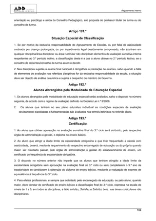 Regulamento Interno



orientação ou psicólogo e ainda do Conselho Pedagógico, sob proposta do professor titular de turma ou do
conselho de turma.

                                                Artigo 191.º

                                 Situação Especial de Classificação

1. Se por motivo da exclusiva responsabilidade do Agrupamento de Escolas, ou por falta de assiduidade
motivada por doença prolongada, ou por impedimento legal devidamente comprovado, não existirem em
qualquer disciplina/área disciplinar ou área curricular não disciplinar elementos de avaliação sumativa interna
respeitantes ao 3.º período lectivo, a classificação desta é a que o aluno obteve no 2.º período lectivo, se o
conselho de docentes/conselho de turma assim o decidir.

2. Nas disciplinas sujeitas a exame final nacional é obrigatória a prestação de exames, salvo quando a falta
de elementos de avaliação nas referidas disciplinas for da exclusiva responsabilidade da escola, a situação
deve ser objecto de análise casuística e sujeita a despacho de membro do Governo.

                                               Artigo 192.º
                 Alunos Abrangidos pela Modalidade de Educação Especial

1. Os alunos abrangidos pela modalidade de educação especial serão avaliados, salvo o disposto no número
seguinte, de acordo com o regime de avaliação definido no Decreto Lei n.º 3/2008.

2.    Os alunos que tenham no seu plano educativo individual as condições especiais de avaliação
     devidamente explicitadas e fundamentadas são avaliados nos termos definidos no referido plano.

                                               Artigo 193.º
                                               Certificação

1. Ao aluno que obtiver aprovação na avaliação sumativa final do 3.º ciclo será atribuído, pelo respectivo
órgão de administração e gestão, o diploma do ensino básico.

2. Ao aluno que atingir a idade limite da escolaridade obrigatória e que tiver frequentado a escola com
assiduidade, deverá, mediante requerimento do respectivo encarregado de educação ou do próprio quando
maior, ser mandado passar, pelo órgão de administração e gestão do estabelecimento de ensino, um
certificado de frequência da escolaridade obrigatória.

3. O disposto no número anterior não impede que os alunos que tenham atingido a idade limite da
escolaridade obrigatória sem aprovação na avaliação final do 3.º ciclo ou sem completarem o 9.º ano de
escolaridade se candidatem à obtenção do diploma de ensino básico, mediante a realização de exames de
equivalência à frequência do 3.º ciclo.

4. Para efeitos profissionais, e sempre que solicitado pelo encarregado de educação, ou pelo aluno, quando
maior, deve constar do certificado de ensino básico a classificação final do 3.º ciclo, expressa na escala de
níveis de 1 a 5, em todas as disciplinas, e Não satisfaz, Satisfaz e Satisfaz bem, nas áreas curriculares não
disciplinares.




                                                                                                           104
 