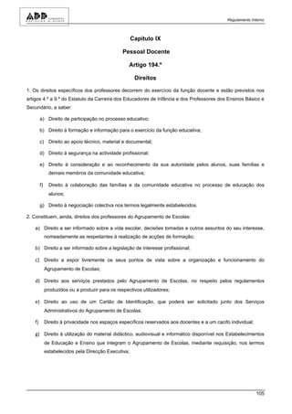 Regulamento Interno



                                                      Capítulo IX

                                                 Pessoal Docente

                                                    Artigo 194.º

                                                       Direitos

1. Os direitos específicos dos professores decorrem do exercício da função docente e estão previstos nos
artigos 4.º a 9.º do Estatuto da Carreira dos Educadores de Infância e dos Professores dos Ensinos Básico e
Secundário, a saber:

        a) Direito de participação no processo educativo;

        b) Direito à formação e informação para o exercício da função educativa;

        c) Direito ao apoio técnico, material e documental;

        d) Direito à segurança na actividade profissional;

        e) Direito à consideração e ao reconhecimento da sua autoridade pelos alunos, suas famílias e
               demais membros da comunidade educativa;

        f)     Direito à colaboração das famílias e da comunidade educativa no processo de educação dos
               alunos;

        g) Direito à negociação colectiva nos termos legalmente estabelecidos.

2. Constituem, ainda, direitos dos professores do Agrupamento de Escolas:

   a) Direito a ser informado sobre a vida escolar, decisões tomadas e outros assuntos do seu interesse,
             nomeadamente as respeitantes à realização de acções de formação;

   b) Direito a ser informado sobre a legislação de interesse profissional;

   c) Direito a expor livremente os seus pontos de vista sobre a organização e funcionamento do
             Agrupamento de Escolas;

   d) Direito aos serviços prestados pelo Agrupamento de Escolas, no respeito pelos regulamentos
             produzidos ou a produzir para os respectivos utilizadores;

   e) Direito ao uso de um Cartão de Identificação, que poderá ser solicitado junto dos Serviços
             Administrativos do Agrupamento de Escolas;

   f)        Direito à privacidade nos espaços específicos reservados aos docentes e a um cacifo individual;

   g) Direito à utilização do material didáctico, audiovisual e informático disponível nos Estabelecimentos
             de Educação e Ensino que integram o Agrupamento de Escolas, mediante requisição, nos termos
             estabelecidos pela Direcção Executiva;




                                                                                                               105
 