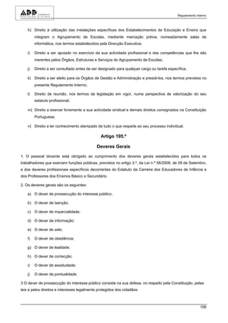 Regulamento Interno



    h) Direito à utilização das instalações específicas dos Estabelecimentos de Educação e Ensino que
         integram o Agrupamento de Escolas, mediante marcação prévia, nomeadamente salas de
         informática, nos termos estabelecidos pela Direcção Executiva;

    i)   Direito a ser apoiado no exercício da sua actividade profissional e das competências que lhe são
         inerentes pelos Órgãos, Estruturas e Serviços do Agrupamento de Escolas;

    j)   Direito a ser consultado antes de ser designado para qualquer cargo ou tarefa específica;

    k) Direito a ser eleito para os Órgãos de Gestão e Administração e presidi-los, nos termos previstos no
         presente Regulamento Interno;

    l)   Direito de reunião, nos termos da legislação em vigor, numa perspectiva de valorização do seu
         estatuto profissional;

    m) Direito a exercer livremente a sua actividade sindical e demais direitos consignados na Constituição
         Portuguesa;

    n) Direito a ter conhecimento atempado de tudo o que respeite ao seu processo individual.

                                               Artigo 195.º

                                             Deveres Gerais

1. O pessoal docente está obrigado ao cumprimento dos deveres gerais estabelecidos para todos os
trabalhadores que exercem funções públicas, previstos no artigo 3.º, da Lei n.º 58/2008, de 09 de Setembro,
e dos deveres profissionais específicos decorrentes do Estatuto da Carreira dos Educadores de Infância e
dos Professores dos Ensinos Básico e Secundário.

2. Os deveres gerais são os seguintes:

    a) O dever de prossecução do interesse público;

    b) O dever de isenção;

    c) O dever de imparcialidade;

    d) O dever de informação;

    e) O dever de zelo;

    f)   O dever de obediência;

    g) O dever de lealdade;

    h) O dever de correcção;

    i)   O dever de assiduidade;

    j)   O dever de pontualidade.

3 O dever de prossecução do interesse público consiste na sua defesa, no respeito pela Constituição, pelas
leis e pelos direitos e interesses legalmente protegidos dos cidadãos.



                                                                                                          106
 