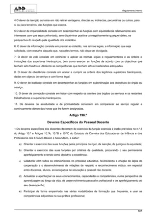 Regulamento Interno



4 O dever de isenção consiste em não retirar vantagens, directas ou indirectas, pecuniárias ou outras, para
si ou para terceiros, das funções que exerce.

5.O dever de imparcialidade consiste em desempenhar as funções com equidistância relativamente aos
interesses com que seja confrontado, sem discriminar positiva ou negativamente qualquer deles, na
perspectiva do respeito pela igualdade dos cidadãos.

6. O dever de informação consiste em prestar ao cidadão, nos termos legais, a informação que seja
solicitada, com ressalva daquela que, naqueles termos, não deva ser divulgada.

7. O dever de zelo consiste em conhecer e aplicar as normas legais e regulamentares e as ordens e
instruções dos superiores hierárquicos, bem como exercer as funções de acordo com os objectivos que
tenham sido fixados e utilizando as competências que tenham sido consideradas adequadas.

8. O dever de obediência consiste em acatar e cumprir as ordens dos legítimos superiores hierárquicos,
dadas em objecto de serviço e com forma legal.

9. O dever de lealdade consiste em desempenhar as funções em subordinação aos objectivos do órgão ou
serviço.

10. O dever de correcção consiste em tratar com respeito os utentes dos órgãos ou serviços e os restantes
trabalhadores e superiores hierárquicos.

11. Os deveres de assiduidade e de pontualidade consistem em comparecer ao serviço regular e
continuamente dentro das horas que lhe forem designadas.

                                                 Artigo 196.º

                              Deveres Específicos do Pessoal Docente

1.Os deveres específicos dos docentes decorrem do exercício da função exercida e estão previstos no n.º 2
do Artigo 10.º e Artigos 10.ºA, 10.ºB e 10.ºC do Estatuto da Carreira dos Educadores de Infância e dos
Professores dos Ensinos Básico e Secundário, a saber:

    a) Orientar o exercício das suas funções pelos princípios do rigor, da isenção, da justiça e da equidade;

    b) Orientar o exercício das suas funções por critérios de qualidade, procurando o seu permanente
           aperfeiçoamento e tendo como objectivo a excelência;

    c)     Colaborar com todos os intervenientes no processo educativo, favorecendo a criação de laços de
           cooperação e o desenvolvimento de relações de respeito e reconhecimento mútuo, em especial
           entre docentes, alunos, encarregados de educação e pessoal não docente;

    d) Actualizar e aperfeiçoar os seus conhecimentos, capacidades e competências, numa perspectiva de
           aprendizagem ao longo da vida, de desenvolvimento pessoal e profissional e de aperfeiçoamento do
           seu desempenho;

    e) Participar de forma empenhada nas várias modalidades de formação que frequente, e usar as
           competências adquiridas na sua prática profissional;




                                                                                                          107
 