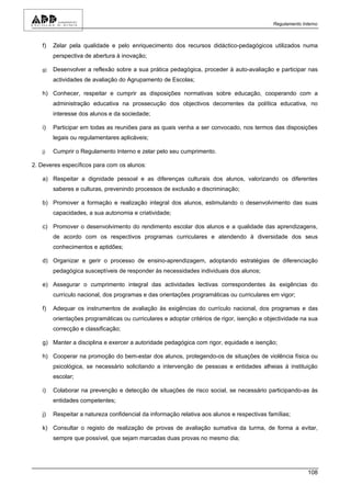 Regulamento Interno



   f)   Zelar pela qualidade e pelo enriquecimento dos recursos didáctico-pedagógicos utilizados numa
        perspectiva de abertura à inovação;

   g)   Desenvolver a reflexão sobre a sua prática pedagógica, proceder à auto-avaliação e participar nas
        actividades de avaliação do Agrupamento de Escolas;

   h) Conhecer, respeitar e cumprir as disposições normativas sobre educação, cooperando com a
        administração educativa na prossecução dos objectivos decorrentes da política educativa, no
        interesse dos alunos e da sociedade;

   i)   Participar em todas as reuniões para as quais venha a ser convocado, nos termos das disposições
        legais ou regulamentares aplicáveis;

   j)   Cumprir o Regulamento Interno e zelar pelo seu cumprimento.

2. Deveres específicos para com os alunos:

   a) Respeitar a dignidade pessoal e as diferenças culturais dos alunos, valorizando os diferentes
        saberes e culturas, prevenindo processos de exclusão e discriminação;

   b) Promover a formação e realização integral dos alunos, estimulando o desenvolvimento das suas
        capacidades, a sua autonomia e criatividade;

   c) Promover o desenvolvimento do rendimento escolar dos alunos e a qualidade das aprendizagens,
        de acordo com os respectivos programas curriculares e atendendo à diversidade dos seus
        conhecimentos e aptidões;

   d) Organizar e gerir o processo de ensino-aprendizagem, adoptando estratégias de diferenciação
        pedagógica susceptíveis de responder às necessidades individuais dos alunos;

   e) Assegurar o cumprimento integral das actividades lectivas correspondentes às exigências do
        currículo nacional, dos programas e das orientações programáticas ou curriculares em vigor;

   f)   Adequar os instrumentos de avaliação às exigências do currículo nacional, dos programas e das
        orientações programáticas ou curriculares e adoptar critérios de rigor, isenção e objectividade na sua
        correcção e classificação;

   g) Manter a disciplina e exercer a autoridade pedagógica com rigor, equidade e isenção;

   h) Cooperar na promoção do bem-estar dos alunos, protegendo-os de situações de violência física ou
        psicológica, se necessário solicitando a intervenção de pessoas e entidades alheias à instituição
        escolar;

   i)   Colaborar na prevenção e detecção de situações de risco social, se necessário participando-as às
        entidades competentes;

   j)   Respeitar a natureza confidencial da informação relativa aos alunos e respectivas famílias;

   k) Consultar o registo de realização de provas de avaliação sumativa da turma, de forma a evitar,
        sempre que possível, que sejam marcadas duas provas no mesmo dia;




                                                                                                          108
 