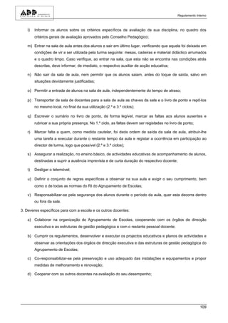 Regulamento Interno



   l)   Informar os alunos sobre os critérios específicos de avaliação da sua disciplina, no quadro dos
        critérios gerais de avaliação aprovados pelo Conselho Pedagógico;

   m) Entrar na sala de aula antes dos alunos e sair em último lugar, verificando que aquela foi deixada em
        condições de vir a ser utilizada pela turma seguinte: mesas, cadeiras e material didáctico arrumados
        e o quadro limpo. Caso verifique, ao entrar na sala, que esta não se encontra nas condições atrás
        descritas, deve informar, de imediato, o respectivo auxiliar de acção educativa;

   n) Não sair da sala de aula, nem permitir que os alunos saiam, antes do toque de saída, salvo em
        situações devidamente justificadas;

   o) Permitir a entrada de alunos na sala de aula, independentemente do tempo de atraso;

   p) Transportar da sala de docentes para a sala de aula as chaves da sala e o livro de ponto e repô-los
        no mesmo local, no final da sua utilização (2.º e 3.º ciclos);

   q) Escrever o sumário no livro de ponto, de forma legível, marcar as faltas aos alunos ausentes e
        rubricar a sua própria presença. No 1.º ciclo, as faltas devem ser registadas no livro de ponto;

   r)   Marcar falta a quem, como medida cautelar, foi dada ordem de saída da sala de aula, atribuir-lhe
        uma tarefa a executar durante o restante tempo da aula e registar a ocorrência em participação ao
        director de turma, logo que possível (2.º e 3.º ciclos);

   s) Assegurar a realização, no ensino básico, de actividades educativas de acompanhamento de alunos,
        destinadas a suprir a ausência imprevista e de curta duração do respectivo docente;

   t)   Desligar o telemóvel;

   u) Definir o conjunto de regras específicas a observar na sua aula e exigir o seu cumprimento, bem
        como o de todas as normas do RI do Agrupamento de Escolas;

   v) Responsabilizar-se pela segurança dos alunos durante o período da aula, quer esta decorra dentro
        ou fora da sala.

3. Deveres específicos para com a escola e os outros docentes:

   a) Colaborar na organização do Agrupamento de Escolas, cooperando com os órgãos de direcção
        executiva e as estruturas de gestão pedagógica e com o restante pessoal docente;

   b) Cumprir os regulamentos, desenvolver e executar os projectos educativos e planos de actividades e
        observar as orientações dos órgãos de direcção executiva e das estruturas de gestão pedagógica do
        Agrupamento de Escolas;

   c) Co-responsabilizar-se pela preservação e uso adequado das instalações e equipamentos e propor
        medidas de melhoramento e renovação;

   d) Cooperar com os outros docentes na avaliação do seu desempenho;




                                                                                                            109
 