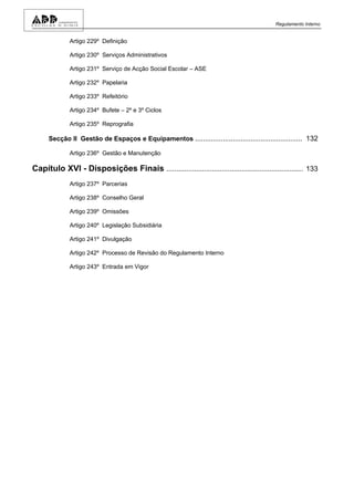 Regulamento Interno


              Artigo 229º Definição

              Artigo 230º Serviços Administrativos

              Artigo 231º Serviço de Acção Social Escolar – ASE

              Artigo 232º Papelaria

              Artigo 233º Refeitório

              Artigo 234º Bufete – 2º e 3º Ciclos

              Artigo 235º Reprografia

      Secção II Gestão de Espaços e Equipamentos ...................................................... 132

              Artigo 236º Gestão e Manutenção

Capítulo XVI - Disposições Finais ..................................................................... 133
              Artigo 237º Parcerias

              Artigo 238º Conselho Geral

              Artigo 239º Omissões

              Artigo 240º Legislação Subsidiária

              Artigo 241º Divulgação

              Artigo 242º Processo de Revisão do Regulamento Interno

              Artigo 243º Entrada em Vigor
 