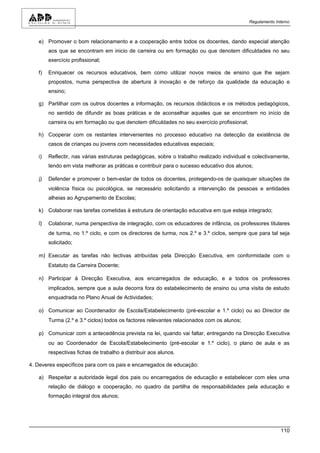 Regulamento Interno



   e) Promover o bom relacionamento e a cooperação entre todos os docentes, dando especial atenção
        aos que se encontram em inicio de carreira ou em formação ou que denotem dificuldades no seu
        exercício profissional;

   f)   Enriquecer os recursos educativos, bem como utilizar novos meios de ensino que lhe sejam
        propostos, numa perspectiva de abertura à inovação e de reforço da qualidade da educação e
        ensino;

   g) Partilhar com os outros docentes a informação, os recursos didácticos e os métodos pedagógicos,
        no sentido de difundir as boas práticas e de aconselhar aqueles que se encontrem no início de
        carreira ou em formação ou que denotem dificuldades no seu exercício profissional;

   h) Cooperar com os restantes intervenientes no processo educativo na detecção da existência de
        casos de crianças ou jovens com necessidades educativas especiais;

   i)   Reflectir, nas várias estruturas pedagógicas, sobre o trabalho realizado individual e colectivamente,
        tendo em vista melhorar as práticas e contribuir para o sucesso educativo dos alunos;

   j)   Defender e promover o bem-estar de todos os docentes, protegendo-os de quaisquer situações de
        violência física ou psicológica, se necessário solicitando a intervenção de pessoas e entidades
        alheias ao Agrupamento de Escolas;

   k) Colaborar nas tarefas cometidas à estrutura de orientação educativa em que esteja integrado;

   l)   Colaborar, numa perspectiva de integração, com os educadores de infância, os professores titulares
        de turma, no 1.º ciclo, e com os directores de turma, nos 2.º e 3.º ciclos, sempre que para tal seja
        solicitado;

   m) Executar as tarefas não lectivas atribuídas pela Direcção Executiva, em conformidade com o
        Estatuto da Carreira Docente;

   n) Participar à Direcção Executiva, aos encarregados de educação, e a todos os professores
        implicados, sempre que a aula decorra fora do estabelecimento de ensino ou uma visita de estudo
        enquadrada no Plano Anual de Actividades;

   o) Comunicar ao Coordenador de Escola/Estabelecimento (pré-escolar e 1.º ciclo) ou ao Director de
        Turma (2.º e 3.º ciclos) todos os factores relevantes relacionados com os alunos;

   p) Comunicar com a antecedência prevista na lei, quando vai faltar, entregando na Direcção Executiva
        ou ao Coordenador de Escola/Estabelecimento (pré-escolar e 1.º ciclo), o plano de aula e as
        respectivas fichas de trabalho a distribuir aos alunos.

4. Deveres específicos para com os pais e encarregados de educação:

   a) Respeitar a autoridade legal dos pais ou encarregados de educação e estabelecer com eles uma
        relação de diálogo e cooperação, no quadro da partilha de responsabilidades pela educação e
        formação integral dos alunos;




                                                                                                           110
 